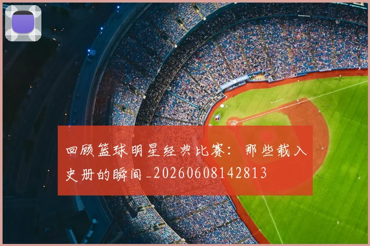回顾篮球明星经典比赛:那些载入史册的瞬间_20260608142813