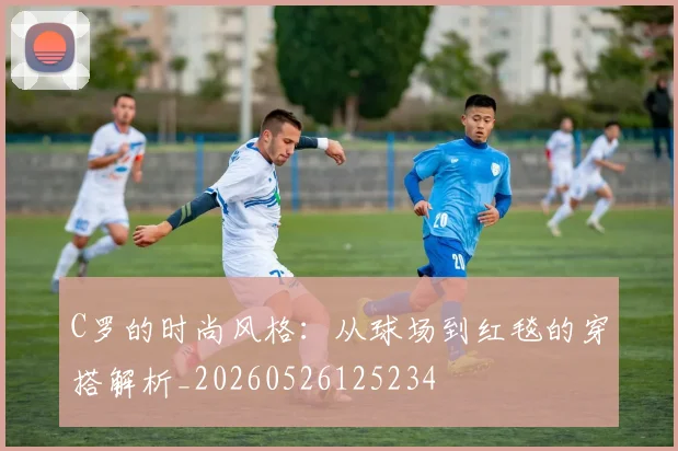 C罗的时尚风格：从球场到红毯的穿搭解析_20260526125234