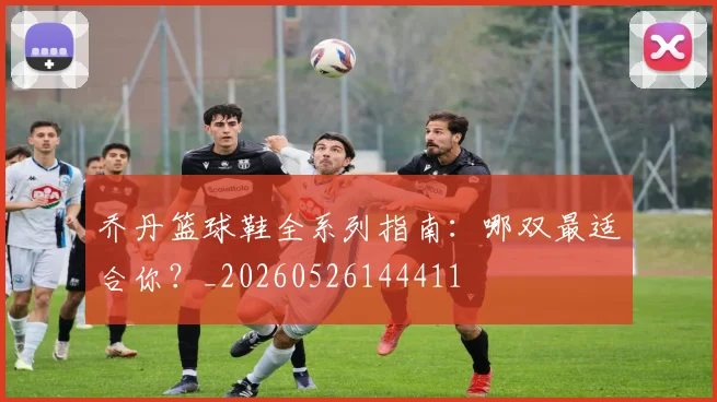 乔丹篮球鞋全系列指南：哪双最适合你？_20260526144411