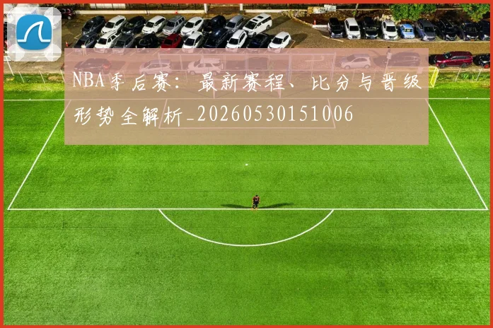 NBA季后赛：最新赛程、比分与晋级形势全解析_20260530151006