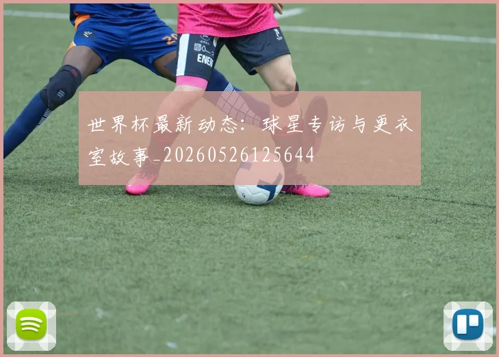 世界杯最新动态：球星专访与更衣室故事_20260526125644