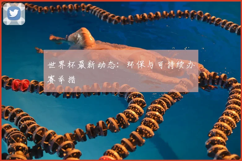 世界杯最新动态：环保与可持续办赛举措