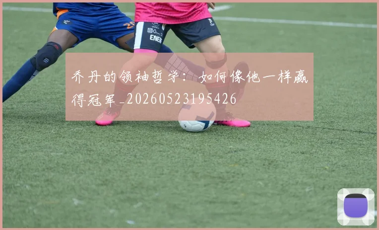 乔丹的领袖哲学：如何像他一样赢得冠军_20260523195426