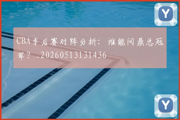 CBA季后赛对阵分析:谁能问鼎总冠军?_20260513131436